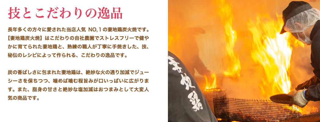 技とこだわりの逸品：長年多くの方々に愛された当店人気 NO.1の妻地鶏炭火焼です。【妻地鶏炭火焼】はこだわりの自社農園でストレスフリーで健や かに育てられた妻地鶏と、熟練の職人が丁寧に手焼きした、技、秘伝のレシピによって作られる、こだわりの逸品です。炭の香ばしさに包まれた妻地鶏は、絶妙な火の通り加減でジューシーさを保ちつつ、噛めば噛む程旨みが口いっぱいに広がります。また、脂身の甘さと絶妙な塩加減はおつまみとして大変人気の商品です。