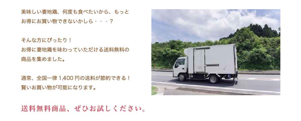 美味しい妻地鶏、何度も食べたいから、もっとお得にお買い物できないかしら・・・？ そんな方にぴったり！ お得に妻地鶏を味わっていただける送料無料の商品を集めました。通常、全国一律1,200円の送料が節約できる！賢いお買い物が可能になります。送料無料商品、ぜひお試しください。